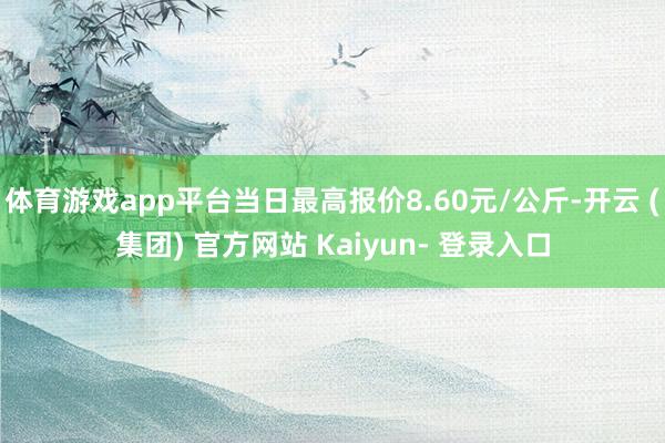 体育游戏app平台当日最高报价8.60元/公斤-开云 (集团) 官方网站 Kaiyun- 登录入口