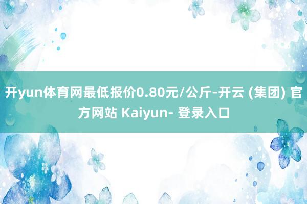 开yun体育网最低报价0.80元/公斤-开云 (集团) 官方网站 Kaiyun- 登录入口