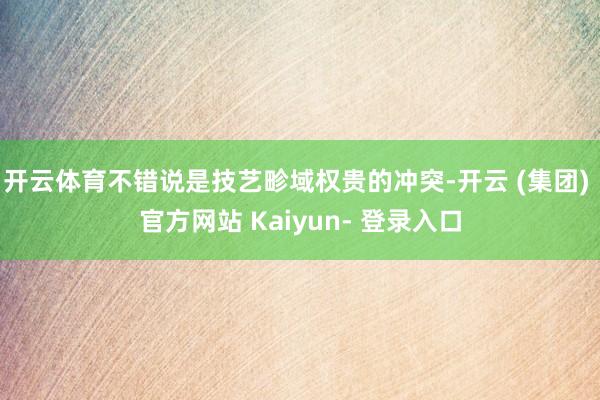 开云体育不错说是技艺畛域权贵的冲突-开云 (集团) 官方网站 Kaiyun- 登录入口