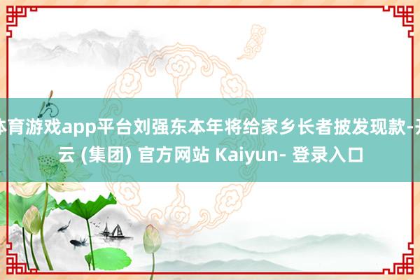 体育游戏app平台刘强东本年将给家乡长者披发现款-开云 (集团) 官方网站 Kaiyun- 登录入口