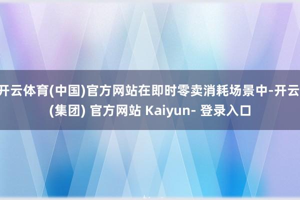 开云体育(中国)官方网站在即时零卖消耗场景中-开云 (集团) 官方网站 Kaiyun- 登录入口