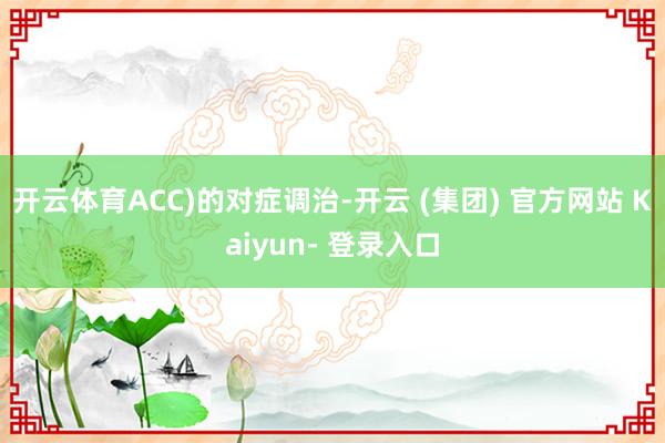 开云体育ACC)的对症调治-开云 (集团) 官方网站 Kaiyun- 登录入口
