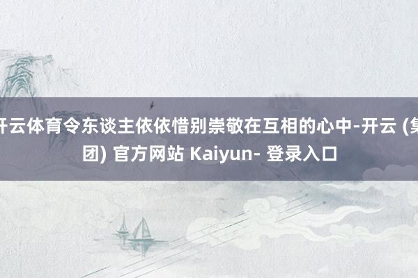 开云体育令东谈主依依惜别崇敬在互相的心中-开云 (集团) 官方网站 Kaiyun- 登录入口