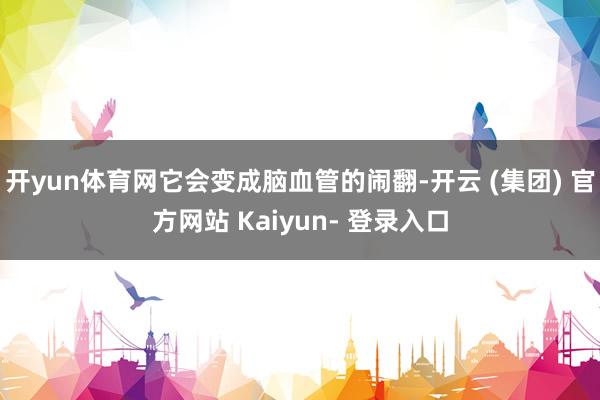 开yun体育网它会变成脑血管的闹翻-开云 (集团) 官方网站 Kaiyun- 登录入口