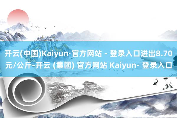 开云(中国)Kaiyun·官方网站 - 登录入口进出8.70元/公斤-开云 (集团) 官方网站 Kaiyun- 登录入口