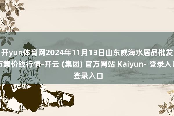 开yun体育网2024年11月13日山东威海水居品批发市集价钱行情-开云 (集团) 官方网站 Kaiyun- 登录入口