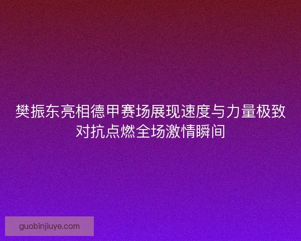 樊振东亮相德甲赛场展现速度与力量极致对抗点燃全场激情瞬间