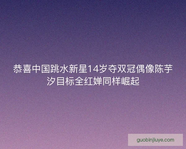 恭喜中国跳水新星14岁夺双冠偶像陈芋汐目标全红婵同样崛起