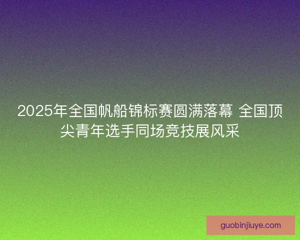 2025年全国帆船锦标赛圆满落幕 全国顶尖青年选手同场竞技展风采