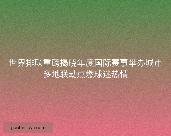 世界排联重磅揭晓年度国际赛事举办城市多地联动点燃球迷热情