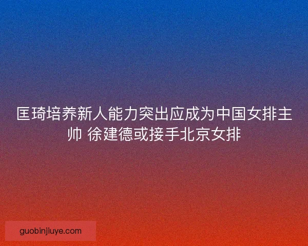匡琦培养新人能力突出应成为中国女排主帅 徐建德或接手北京女排