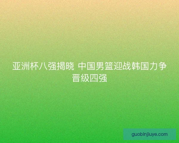 亚洲杯八强揭晓 中国男篮迎战韩国力争晋级四强