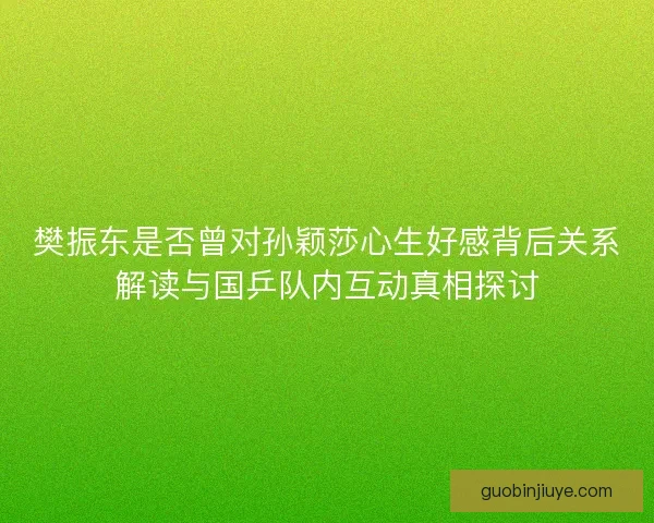 樊振东是否曾对孙颖莎心生好感背后关系解读与国乒队内互动真相探讨