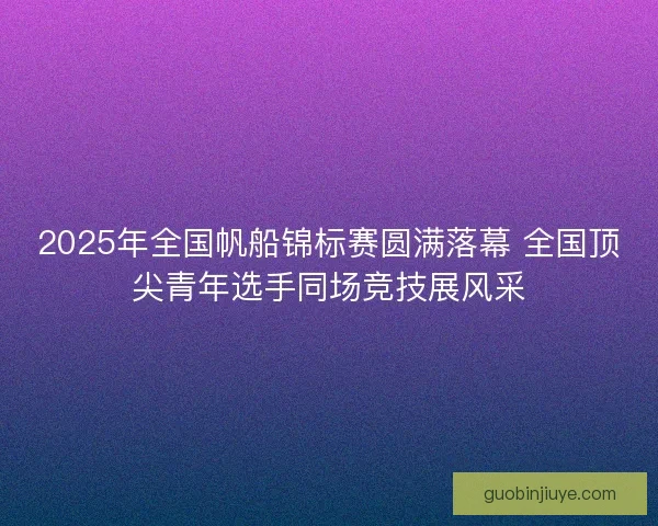 2025年全国帆船锦标赛圆满落幕 全国顶尖青年选手同场竞技展风采