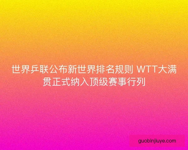 世界乒联公布新世界排名规则 WTT大满贯正式纳入顶级赛事行列