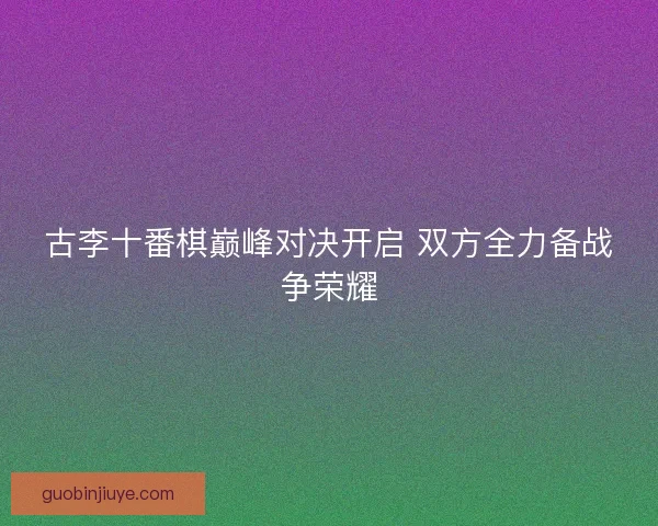 古李十番棋巅峰对决开启 双方全力备战争荣耀