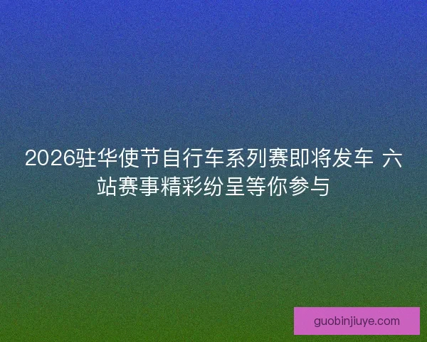 2026驻华使节自行车系列赛即将发车 六站赛事精彩纷呈等你参与