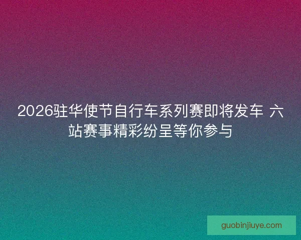 2026驻华使节自行车系列赛即将发车 六站赛事精彩纷呈等你参与